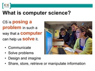 CS is posing a
problem in such a
way that a computer
can help us solve it.
• Communicate
• Solve problems
• Design and imagine
• Share, store, retrieve or manipulate information
What is computer science?
 