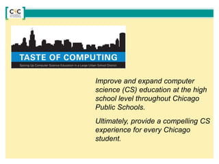 Improve and expand computer
science (CS) education at the high
school level throughout Chicago
Public Schools.
Ultimately, provide a compelling CS
experience for every Chicago
student.
 