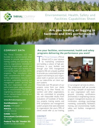 COMPANY DATA
The Thrival Company LLC was
founded as a woman-owned small
business to provide state-of-the-art
training, auditing and consulting ser-
vices to organizations interested in
achieving breakthrough results and
financial gain from your facilities, en-
vironmental, health, and safety (EHS)
programs. The consultancy pro-
vides comprehensive EHS support,
facilities optimization, resource con-
servation, sustainability, auditing and
management system services. We
help your organization meet your
performance goals using a combina-
tion of environmental technologies,
engineering principals, and state-of-
the-art behavior-based training and
consulting methods.
www.thrivalcompany.com
Certifications: HUB
DUNS: 079100007
NAICS: 541330, 541614, 541620,
541690, 924110
CAGE: 746W4
Consultant Certifications:
P.E., C.E.M.
Federal Tax ID/ Vendor ID:
46-0991920/1801654708700
T
he Thrival Company (Thrival
School LLC) is your solution
to maintaining compliance
and building a culture of high per-
formance in your facilities and
through your EHS management
programs.We are uniquely qualified
to provide you customized program
support and training to your organi-
zation both in person and virtually
via our state-of-the art client sup-
port systems.
Historically, over 90 percent of our
projects come from our clients
referring us to their friends, co-
workers and other organizations.
We are committed to providing
you with measurable results. From
evaluations of hundreds of facilita-
tion projects, training events, and
EHS compliance and management
system projects that were delivered
to organizations like yours, 99% of
clients would refer us, our training,
or our program services to others.
The professional staff we provide
you bring a breadth of experience
to your organization with back-
grounds (including certifications
and licenses) in engineering, science,
program management, business ad-
ministration, sociology, psychology,
marketing, sustainability, facilitation,
training, and environmental, health,
safety, and facilities management
systems.
Are your facilities, environmental, health and safety
programs delivering the performance you want?
CONTACT
Elizabeth Frisch
512.481.2123 (general office)
512.301.1451 (fax)
info@thrivalcompany.com
www.thrivalcompany.com
facebook.com/thrivalcompany
@ElizabethFrisch
Are you leading or lagging in
facilities and EHS performance?
Environmental, Health, Safety and
Facilities Capabilities Sheet
 