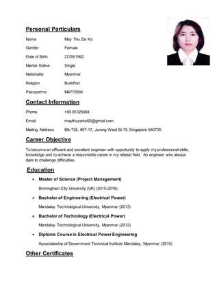 Personal Particulars
Name May Thu Zar Ko
Gender Female
Date of Birth 27/05/1992
Marital Status Single
Nationality Myanmar
Religion Buddhist
Passport no MA770956
Contact Information
Phone +65 81325984
Email maythuzarko92@gmail.com
Mailing Address Blk-735, #07-17, Jurong West St-75, Singapore 640735
Career Objective
To become an efficient and excellent engineer with opportunity to apply my professional skills,
knowledge and to achieve a responsible career in my related field. An engineer who always
dare to challenge difficulties.
.Education
 Master of Science (Project Management)
Birmingham City University (UK) (2015-2016)
 Bachelor of Engineering (Electrical Power)
Mandalay Technological University, Myanmar (2013)
 Bachelor of Technology (Electrical Power)
Mandalay Technological University, Myanmar (2012)
 Diploma Course in Electrical Power Engineering
Associateship of Government Technical Institute Mandalay, Myanmar (2010)
Other Certificates
 