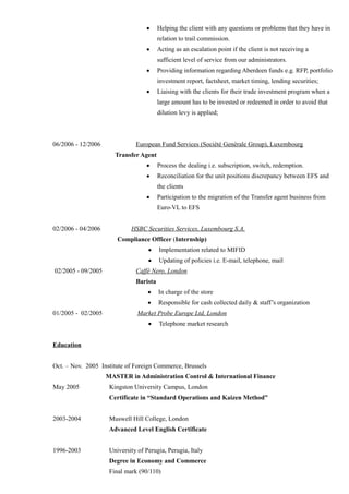 • Helping the client with any questions or problems that they have in
relation to trail commission.
• Acting as an escalation point if the client is not receiving a
sufficient level of service from our administrators.
• Providing information regarding Aberdeen funds e.g. RFP, portfolio
investment report, factsheet, market timing, lending securities;
• Liaising with the clients for their trade investment program when a
large amount has to be invested or redeemed in order to avoid that
dilution levy is applied;
06/2006 - 12/2006 European Fund Services (Sociètè Genèrale Group), Luxembourg
Transfer Agent
• Process the dealing i.e. subscription, switch, redemption.
• Reconciliation for the unit positions discrepancy between EFS and
the clients
• Participation to the migration of the Transfer agent business from
Euro-VL to EFS
02/2006 - 04/2006 HSBC Securities Services, Luxembourg S.A.
Compliance Officer (Internship)
• Implementation related to MIFID
• Updating of policies i.e. E-mail, telephone, mail
02/2005 - 09/2005 Caffè Nero, London
Barista
• In charge of the store
• Responsible for cash collected daily & staff’s organization
01/2005 - 02/2005 Market Probe Europe Ltd, London
• Telephone market research
Education
Oct. – Nov. 2005 Institute of Foreign Commerce, Brussels
MASTER in Administration Control & International Finance
May 2005 Kingston University Campus, London
Certificate in “Standard Operations and Kaizen Method”
2003-2004 Muswell Hill College, London
Advanced Level English Certificate
1996-2003 University of Perugia, Perugia, Italy
Degree in Economy and Commerce
Final mark (90/110)
 
