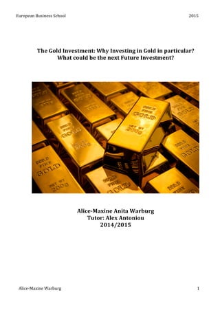 European	
  Business	
  School	
   	
   2015	
  
Alice-­‐Maxine	
  Warburg	
   1	
  
	
  
	
  
	
  
The	
  Gold	
  Investment:	
  Why	
  Investing	
  in	
  Gold	
  in	
  particular?	
  
What	
  could	
  be	
  the	
  next	
  Future	
  Investment?	
  
	
  
	
  
	
  
	
  
	
  
	
  
Alice-­‐Maxine	
  Anita	
  Warburg	
  
Tutor:	
  Alex	
  Antoniou	
  
2014/2015	
  
	
  
	
  
	
  
	
  
	
  
	
  
	
  
 