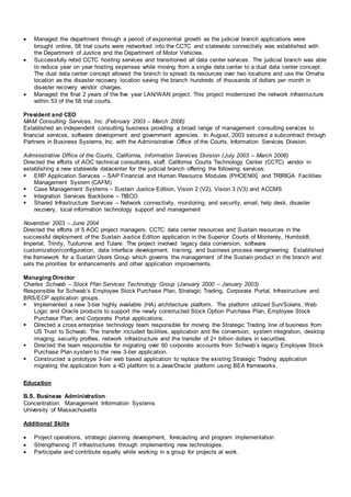  Managed the department through a period of exponential growth as the judicial branch applications were
brought online, 58 trial courts were networked into the CCTC and statewide connectivity was established with
the Department of Justice and the Department of Motor Vehicles.
 Successfully rebid CCTC hosting services and transitioned all data center services. The judicial branch was able
to reduce year on year hosting expenses while moving from a single data center to a dual data center concept.
The dual data center concept allowed the branch to spread its resources over two locations and use the Omaha
location as the disaster recovery location saving the branch hundreds of thousands of dollars per month in
disaster recovery vendor charges.
 Managed the final 2 years of the five year LAN/WAN project. This project modernized the network infrastructure
within 53 of the 58 trial courts.
President and CEO
MAM Consulting Services, Inc. (February 2003 – March 2006)
Established an independent consulting business providing a broad range of management consulting services to
financial services, software development and government agencies. In August, 2003 secured a subcontract through
Partners in Business Systems, Inc. with the Administrative Office of the Courts, Information Services Division.
Administrative Office of the Courts, California, Information Services Division (July 2003 – March 2006)
Directed the efforts of AOC technical consultants, staff, California Courts Technology Center (CCTC) vendor in
establishing a new statewide datacenter for the judicial branch offering the following services:
 ERP Application Services – SAP Financial and Human Resource Modules (PHOENIX) and TRIRIGA Facilities
Management System (CAFM)
 Case Management Systems – Sustain Justice Edition, Vision 2 (V2), Vision 3 (V3) and ACCMS
 Integration Services Backbone – TIBCO
 Shared Infrastructure Services – Network connectivity, monitoring, and security, email, help desk, disaster
recovery, local information technology support and management
November 2003 – June 2004
Directed the efforts of 5 AOC project managers, CCTC data center resources and Sustain resources in the
successful deployment of the Sustain Justice Edition application in the Superior Courts of Monterey, Humboldt,
Imperial, Trinity, Tuolumne and Tulare. The project involved legacy data conversion, software
customization/configuration, data interface development, training, and business process reengineering. Established
the framework for a Sustain Users Group which governs the management of the Sustain product in the branch and
sets the priorities for enhancements and other application improvements.
Managing Director
Charles Schwab – Stock Plan Services Technology Group (January 2000 – January 2003)
Responsible for Schwab’s Employee Stock Purchase Plan, Strategic Trading, Corporate Portal, Infrastructure and
BRS/ECP application groups.
 Implemented a new 3-tier highly available (HA) architecture platform. The platform utilized Sun/Solaris, Web
Logic and Oracle products to support the newly constructed Stock Option Purchase Plan, Employee Stock
Purchase Plan, and Corporate Portal applications.
 Directed a cross enterprise technology team responsible for moving the Strategic Trading line of business from
US Trust to Schwab. The transfer included facilities, application and file conversion, system integration, desktop
imaging, security profiles, network infrastructure and the transfer of 2+ billion dollars in securities.
 Directed the team responsible for migrating over 60 corporate accounts from Schwab’s legacy Employee Stock
Purchase Plan system to the new 3-tier application.
 Constructed a prototype 3-tier web based application to replace the existing Strategic Trading application
migrating the application from a 4D platform to a Java/Oracle platform using BEA frameworks.
Education
B.S. Business Administration
Concentration: Management Information Systems
University of Massachusetts
Additional Skills
 Project operations, strategic planning development, forecasting and program implementation
 Strengthening IT infrastructures through implementing new technologies.
 Participate and contribute equally while working in a group for projects at work.
 