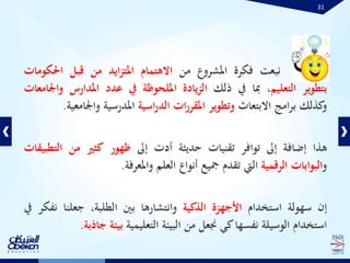31
‫نبعت‬‫فكرة‬‫املشروع‬‫من‬‫االهتمام‬‫ايد‬‫ز‬‫املت‬‫من‬‫قبل‬‫احلكو‬‫مات‬
‫بتطوير‬‫التعليم‬،‫مبا‬‫يف‬‫ذلك‬‫يادة‬‫ز‬‫ال‬‫امللحوظة‬‫يف‬‫عدد‬‫املدارس‬‫واجلامعات‬
‫كذلك‬‫و‬‫امج‬‫ر‬‫ب‬‫االبتعاث‬‫وتطوير‬‫ات‬‫ر‬‫املقر‬‫اسية‬‫ر‬‫الد‬‫املدرسية‬‫واجل‬‫امعية‬.
‫هذا‬‫إضافة‬‫إىل‬‫توافر‬‫تقنيات‬‫حديثة‬‫أدت‬‫إىل‬‫ظهور‬‫كثري‬‫من‬‫الت‬‫طبيقات‬
‫و‬‫البوابات‬‫الرقمية‬‫اليت‬‫تقدم‬‫مجيع‬‫أنواع‬‫العلم‬‫واملعرفة‬.
‫إن‬‫سهولة‬‫استخدام‬‫األجهزة‬‫الذكية‬‫وانتشارها‬‫بني‬،‫الطلبة‬‫جعلنا‬‫ن‬‫فكر‬‫يف‬
‫استخدام‬‫الوسيلة‬‫نفسها‬‫كي‬‫جنعل‬‫من‬‫البيئة‬‫التعليمية‬‫بيئة‬‫جاذبة‬.
 