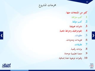 33
‫كثري‬‫من‬‫املنتجات‬‫منها‬:
.1‫كتب‬‫مرتمجة‬.
.2‫كتب‬‫مؤلفة‬.
.3‫ات‬‫ر‬‫نش‬‫يفية‬‫ر‬‫تع‬.
.4‫افيك‬‫ر‬‫إنفوج‬‫ائط‬‫ر‬‫وخ‬‫ذهنية‬.
.5‫مطويات‬.
.6‫يدات‬‫ر‬‫تغ‬‫ومدونات‬.
.7‫تطبيقات‬.
.8‫بوابات‬‫رقمية‬.
.9‫منصة‬‫تعليمية‬‫موحدة‬.
.10‫وقنوات‬‫توعوية‬‫عدة‬‫إضافية‬.
‫املشروع‬ ‫خمرجات‬
 