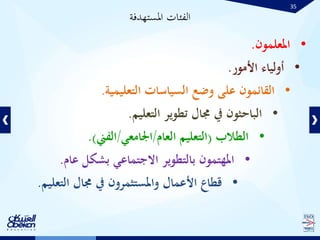 35
•‫املعلمون‬.
•‫األمور‬ ‫أولياء‬.
•‫التعليمية‬ ‫السياسات‬ ‫وضع‬ ‫على‬ ‫القائمون‬.
•‫التعليم‬ ‫تطوير‬ ‫جمال‬ ‫يف‬ ‫الباحثون‬.
•‫الطالب‬(‫العام‬ ‫التعليم‬/‫اجلامعي‬/‫الفين‬.)
•‫عام‬ ‫بشكل‬ ‫االجتماعي‬ ‫بالتطوير‬ ‫املهتمون‬.
•‫التعل‬ ‫جمال‬ ‫يف‬ ‫واملستثمرون‬ ‫األعمال‬ ‫قطاع‬‫يم‬.
‫املستهدفة‬ ‫الفئات‬
 