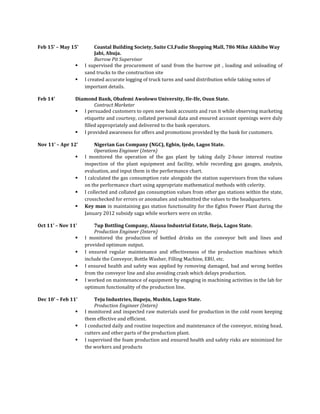 Feb 15’ – May 15’ Coastal Building Society, Suite C3,Fudie Shopping Mall, 786 Mike Aikhibe Way
Jabi, Abuja.
Burrow Pit Supervisor
 I supervised the procurement of sand from the burrow pit , loading and unloading of
sand trucks to the construction site
 I created accurate logging of truck turns and sand distribution while taking notes of
important details.
Feb 14’ Diamond Bank, Obafemi Awolowo University, Ile-Ife, Osun State.
Contract Marketer
 I persuaded customers to open new bank accounts and run it while observing marketing
etiquette and courtesy, collated personal data and ensured account openings were duly
filled appropriately and delivered to the bank operators.
 I provided awareness for offers and promotions provided by the bank for customers.
Nov 11’ – Apr 12’ Nigerian Gas Company (NGC), Egbin, Ijede, Lagos State.
Operations Engineer (Intern)
 I monitored the operation of the gas plant by taking daily 2-hour interval routine
inspection of the plant equipment and facility, while recording gas gauges, analysis,
evaluation, and input them in the performance chart.
 I calculated the gas consumption rate alongside the station supervisors from the values
on the performance chart using appropriate mathematical methods with celerity.
 I collected and collated gas consumption values from other gas stations within the state,
crosschecked for errors or anomalies and submitted the values to the headquarters.
 Key man in maintaining gas station functionality for the Egbin Power Plant during the
January 2012 subsidy saga while workers were on strike.
Oct 11’ – Nov 11’ 7up Bottling Company, Alausa Industrial Estate, Ikeja, Lagos State.
Production Engineer (Intern)
 I monitored the production of bottled drinks on the conveyor belt and lines and
provided optimum output.
 I ensured regular maintenance and effectiveness of the production machines which
include the Conveyor, Bottle Washer, Filling Machine, EBU, etc.
 I ensured health and safety was applied by removing damaged, bad and wrong bottles
from the conveyor line and also avoiding crash which delays production.
 I worked on maintenance of equipment by engaging in machining activities in the lab for
optimum functionality of the production line.
Dec 10’ – Feb 11’ Teju Industries, Ilupeju, Mushin, Lagos State.
Production Engineer (Intern)
 I monitored and inspected raw materials used for production in the cold room keeping
them effective and efficient.
 I conducted daily and routine inspection and maintenance of the conveyor, mixing head,
cutters and other parts of the production plant.
 I supervised the foam production and ensured health and safety risks are minimized for
the workers and products
 