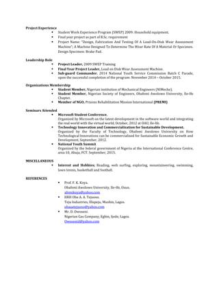 Project Experience
 Student Work Experience Program (SWEP) 2009: Household equipment.
 Final year project as part of B.Sc. requirement
 Project Name: “Design, Fabrication And Testing Of A Load-On-Disk Wear Assessment
Machine”; A Machine Designed To Determine The Wear Rate Of A Material Or Specimen.
Design Specimen: Brake Pad.
Leadership Role
 Project Leader, 2009 SWEP Training
 Final Year Project Leader, Load on Disk Wear Assessment Machine.
 Sub-guard Commander, 2014 National Youth Service Commission Batch C Parade,
upon the successful completion of the program: November 2014 – October 2015.
Organizations Membership
 Student Member, Nigerian institution of Mechanical Engineers (NIMeche).
 Student Member, Nigerian Society of Engineers, Obafemi Awolowo University, Ile-Ife
Chapter.
 Member of NGO, Prisons Rehabilitation Mission International (PREMI)
Seminars Attended
 Microsoft Student Conference.
Organized by Microsoft on the latest development in the software world and integrating
the real world with the virtual world, October, 2012 at OAU, Ile-Ife.
 Technology Innovation and Commercialization for Sustainable Development.
Organized by the Faculty of Technology, Obafemi Awolowo University on How
Technological Innovations can be commercialized for Sustainable Economic Growth and
Development, September, 2012.
 National Youth Summit
Organized by the federal government of Nigeria at the International Conference Centre,
area 10, Abuja, FCT. September, 2015.
MISCELLANEOUS
 Interest and Hobbies; Reading, web surfing, exploring, mountaineering, swimming,
lawn tennis, basketball and football.
REFERENCES
 Prof. F. K. Koya.
Obafemi Awolowo University, Ile-Ife, Osun.
afemikoya@yahoo.com
 HRH Oba A. A. Tejuoso.
Teju Industries, Illupeju, Mushin, Lagos.
obaaatejuoso@yahoo.com
 Mr. D. Owoseni.
Nigerian Gas Company, Egbin, Ijede, Lagos.
Owosenid@yahoo.com
 