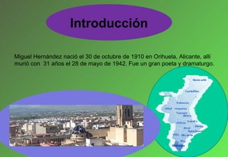 Miguel Hernández nació el 30 de octubre de 1910 en Orihuela, Alicante, allí murió con  31 años el 28 de mayo de 1942. Fue un gran poeta y dramaturgo. I ntroducción 
