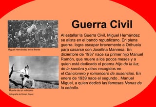 Guerra Civil Al estallar la Guerra Civil, Miguel Hernández se alista en el bando republicano. En plena guerra, logra escapar brevemente a Orihuela para casarse con Josefina Manresa. En diciembre de 1937 nace su primer hijo Manuel Ramón, que muere a los pocos meses y a quien está dedicado el poema  Hijo de la luz, de la sombra  y otros recogidos en el  Cancionero y romancero de ausencias . En enero de 1939 nace el segundo , Manuel Miguel, a quien dedicó las famosas  Nanas de la cebolla .  Miguel Hernández en el frente Muerte de un miliciano (fotografía de Robert Capa) 