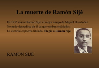 La muerte de Ramón Sijé En 1935 muere Ramón Sijé, el mejor amigo de Miguel Hernández. No pudo despedirse de él ya que estaban enfadados. Le escribió el poema titulado:  Elegía a Ramón Sijé.  RAMÓN SIJÉ 