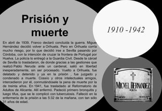 Prisión y  muerte En abril de 1939, Franco declaró concluida la guerra. Miguel Hernández decidió volver a Orihuela. Pero en Orihuela corría mucho riesgo, por lo que decidió irse a Sevilla pasando por Córdoba, con la intención de cruzar la frontera de Portugal por Huelva. La policía lo entregó a la   Guardia Civil. Desde la cárcel de Sevilla lo trasladaron, de donde gracias a las gestiones que realizó Pablo Neruda ante un cardenal, salió en libertad inesperadamente, sin ser procesado. Vuelto a Orihuela, fue delatado y detenido y ya en la prisión , fue juzgado y condenado a muerte. Cossío y otros intelectuales amigos, intercedieron por él, conmutándosele la pena de muerte por la de treinta años. En 1941, fue trasladado al Reformatorio de Adultos de Alicante. Allí enfermó. Padeció primero bronquitis y luego tifus, que se le complicó con tuberculosis. Falleció en la enfermería de la prisión a las 5:32 de la mañana, con tan sólo 31 años de edad.  1910 -1942 