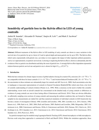 Sensitivity of particle loss to the Kelvin effect in LES of young
contrails
Aniket R. Inamdar1
, Alexander D. Naiman2
, Sanjiva K. Lele1,2
, and Mark Z. Jacobson3
1
Dept. of Mech. Engg.
2
Dept. of Aero. & Astro.
3
Dept. of Civil & Env. Engg.
1,2,3
Stanford University, California, USA
Correspondence to: Aniket R. Inamdar (ainamdar@stanford.edu)
Abstract. Different treatments of the Kelvin effect in LES modeling of early contrails are shown to cause variations in the
survival rate of ice particles by up to a factor of 4 and in optical depth and mean particle size by up to 50%. The Kelvin effect
which varies exponentially with particle size, can reduce or even suppress the impact of other important ambient parameters,
such as ice supersaturation, on particle survival rate. Lowering or neglecting the Kelvin effect is shown to substantially alter the
evolution of the ice particle size distribution and delay the onset of particle loss. A strongly Kelvin effect dependent exponential5
relation between particle survival rate and particle size is shown for high EIsoot (O(1015
)).
1 Introduction
While the best estimates for climate impact in terms of global radiative forcing for aviation CO2 emissions (28×10−3
Wm−2
)
are comparable with those for linear contrails (11.8×10−3
Wm−2
) and Aviation Induced Cloudiness(AIC, 33×10−3
Wm−2
),
the uncertainties in these estimates are substantially larger for contrails and AIC (Lee et al., 2009). Such uncertainties arise due10
to inadequate or inaccurate representations of contrails in General Circulation Models(GCMs) which stem from a low level
of scientiﬁc understanding of contrail evolution (Penner et al., 1999). With a consensus on the need to further this scientiﬁc
understanding, recent work on aircraft contrails has concentrated on the detailed study of young contrails as differences in
evolution of young contrails are seen to have lasting effects (Unterstrasser and Gorsch, 2014). There are obvious difﬁculties
in sufﬁciently sampling cross-sections of young contrails and measuring the ambient conditions they are formed in. Densely15
sampled in-situ measurements are indeed few and thus numerical simulation of individual contrails in LES frameworks has
become a means of investigation (Chlond, 1998; Lewellen and Lewellen, 1996, 2001; Lewellen et al., 2014; Gierens, 1996;
Jensen et al., 1998; Paoli et al., 2003, 2004; Paoli and Garnier, 2005; Huebsch and Lewellen, 2006; Shirgaonkar, 2007; Un-
terstrasser et al., 2008; Unterstrasser and Gierens, 2010a, b; Unterstrasser and Solch, 2010; Naiman, 2011; Paoli et al., 2013;
Jessberger et al., 2013; Inamdar et al., 2013; Unterstrasser et al., 2014; Unterstrasser and Gorsch, 2014; Unterstrasser, 2014;20
Inamdar et al., 2014; Picot et al., 2015).
Ice particle transport may be modeled using Lagrangian Particle Tracking (LPT), binned microphysics or bulk microphysics.
Previous work using these approaches is summarized in Paoli and Shariff (2016). Within the simulation approaches, those
1
Atmos. Chem. Phys. Discuss., doi:10.5194/acp-2016-817, 2016
Manuscript under review for journal Atmos. Chem. Phys.
This is just a preview and not the published paper.
c Author(s) 2016. CC-BY 3.0 License.
 
