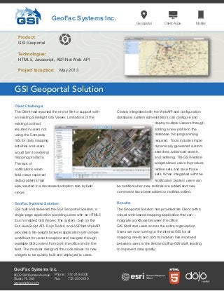 GSI Geoportal Solution
GeoFac Systems Inc.
Product:
GSI Geoportal
Technologies:
HTML5, Javascript, ASP.Net Web API
Client Challenge:
The Client had reached the end of life for support with
an existing Silverlight GIS Viewer. Limitations of the
existing tool had
resulted in users not
using the Company
GIS for daily mapping
activities and users
would turn to external
mapping products.
The lack of
notiﬁcations when
ﬁeld crews reported
data problems had
also resulted in a decreased adoption rate by ﬁeld
crews.
GeoFac Systems Solution:
GSI built and delivered the GSI Geoportal Solution, a
single-page application providing users with an HTML5
touch enabled GIS Viewer. The system, built on the
Esri JavaScript API, Dojo Toolkit, and ASP.Net WebAPI
provides a lite-weight browser application with simple
workﬂows for users to explore and navigate through
available GIS content from both the ofﬁce and in the
ﬁeld. The modular design of the code allows for new
widgets to be quickly built and deployed to users.
Closely integrated with the WebAPI and conﬁguration
database, system administrators can conﬁgure and
deploy multiple viewers through
adding a new proﬁle to the
database. No programming
required. Tools include simple
dynamically generated custom
searches, advanced search,
and redlining. The GSI Redline
widget allows users to produce
redline sets and save those
sets. When integrated with the
Notiﬁcation System users can
be notiﬁed when new redlines are added and new
comments have been added or redlines edited.
Results:
The Geoportal Solution has provided the Client with a
robust web-based mapping application that can
integrate workﬂows between the ofﬁce
GIS Staff and users across the entire organization.
Users are now turning to the internal GIS for all
mapping needs and communication has improved
between users in the ﬁeld and ofﬁce GIS staff, leading
to improved data quality.
GeoFac Systems Inc.
Geospatial Client Apps Mobile
Project Inception: May 2013
8502 SW Kansas Avenue
Stuart, FL 349
www.geofac.com
Phone: 772-219-3000
Fax: 772-219-3010
 