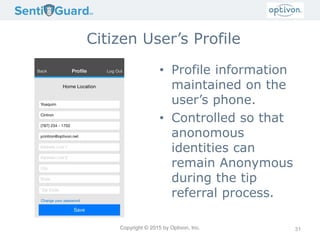 Copyright © 2015 by Optivon, Inc.
Citizen User’s Profile
• Profile information
maintained on the
user’s phone.
• Controlled so that
anonomous
identities can
remain Anonymous
during the tip
referral process.
31
 
