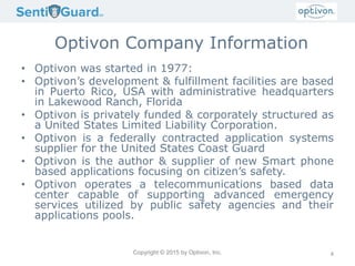 Copyright © 2015 by Optivon, Inc.
Optivon Company Information
• Optivon was started in 1977:
• Optivon’s development & fulfillment facilities are based
in Puerto Rico, USA with administrative headquarters
in Lakewood Ranch, Florida
• Optivon is privately funded & corporately structured as
a United States Limited Liability Corporation.
• Optivon is a federally contracted application systems
supplier for the United States Coast Guard
• Optivon is the author & supplier of new Smart phone
based applications focusing on citizen’s safety.
• Optivon operates a telecommunications based data
center capable of supporting advanced emergency
services utilized by public safety agencies and their
applications pools.
4
 