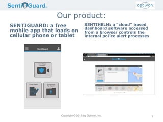 Copyright © 2015 by Optivon, Inc.
Our product:
SENTIGUARD: a free
mobile app that loads on
cellular phone or tablet
SENTIHELM: a “cloud” based
dashboard software accessed
from a browser controls the
internal police alert processes
9
 