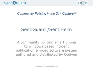 Copyright © 2015 by Optivon, Inc.
SentiGuard /SentiHelm
A community policing smart phone
to windows based incident
notification & video software system
authored and distributed by Optivon
1
Community Policing in the 21st Centurysm
 