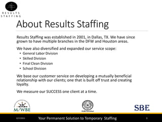 About Results Staffing
3/17/2015 3
Results Staffing was established in 2001, in Dallas, TX. We have since
grown to have multiple branches in the DFW and Houston areas.
We have also diversified and expanded our service scope:
• General Labor Division
• Skilled Division
• Final Clean Division
• School Division
We base our customer service on developing a mutually beneficial
relationship with our clients; one that is built off trust and creating
loyalty.
We measure our SUCCESS one client at a time.
Your Permanent Solution to Temporary Staffing
 