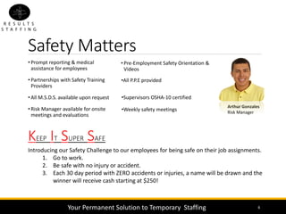 Safety Matters
• Pre-Employment Safety Orientation &
Videos
6
Arthur Gonzales
Risk Manager
KEEP IT SUPER SAFE
Introducing our Safety Challenge to our employees for being safe on their job assignments.
1. Go to work.
2. Be safe with no injury or accident.
3. Each 30 day period with ZERO accidents or injuries, a name will be drawn and the
winner will receive cash starting at $250!
• Prompt reporting & medical
assistance for employees
• Partnerships with Safety Training
Providers
• All M.S.D.S. available upon request
• Risk Manager available for onsite
meetings and evaluations
Your Permanent Solution to Temporary Staffing
•Weekly safety meetings
•Supervisors OSHA-10 certified
•All P.P.E provided
 