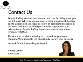 Results Staffing services provides you with the flexibility when you
need it most. Whether you are experiencing a personnel shortage
due to unexpected sick leave or injury, an accelerated schedule or
just need additional qualified personnel to supplement your
existing team. Results Staffing is your permanent solution to
temporary staffing.
Thank you so much for allowing us to introduce you to our
company. We appreciate the opportunity to earn your business.
We look forward to working with you!
Norma Devine
7
214-597-3266
Contact Us
Your Permanent Solution to Temporary Staffing
 