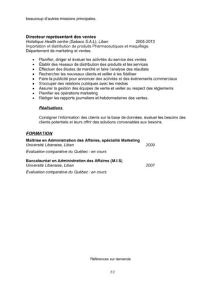 beaucoup d’autres missions principales.
Directeur représentant des ventes
Holistique Health centre (Sabaco S.A.L), Liban 2005-2013
Importation et distribution de produits Pharmaceutiques et maquillage.
Département de marketing et ventes.
• Planifier, diriger et évaluer les activités du service des ventes
• Établir des réseaux de distribution des produits et les services
• Effectuer des études de marché et faire l’analyse des résultats
• Rechercher les nouveaux clients et veiller à les fidéliser
• Faire la publicité pour annoncer des activités et des événements commerciaux
• S'occuper des relations publiques avec les médias
• Assurer la gestion des équipes de vente et veiller au respect des règlements
• Planifier les opérations marketing
• Rédiger les rapports journaliers et hebdomadaires des ventes.
Réalisations
Consigner l’information des clients sur la base de données, évaluer les besoins des
clients potentiels et leurs offrir des solutions convenables aux besoins.
FORMATION
Maîtrise en Administration des Affaires, spécialité Marketing
Université Libanaise, Liban 2009
Évaluation comparative du Québec : en cours
Baccalauréat en Administration des Affaires (M.I.S)
Université Libanaise, Liban 2007
Évaluation comparative du Québec : en cours
Références sur demande
2/2
 
