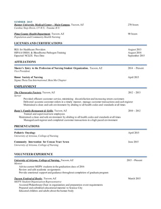 SUMMER 2015
Banner University Medical Center – Main Campus, Tucson,AZ 270 hours
Cardiac Step-Down, CV ICU, Trauma ICU
Pima County Health Department, Tucson,AZ 90 hours
Population and Community Health Nursing
LICENSES AND CERTIFICATIONS
BLS for Healthcare Providers August 2013
HIPAA/OSHA & Bloodborne Pathogen Training August 2014
Expected NCLEX Pass Date September 2015
AFFILIATIONS
Master’s Entry to the Profession of Nursing Student Organization, Tucson,AZ 2014 – Present
Vice President
Honor Society of Nursing April 2015
Sigma Theta Tau International,Beta Mu Chapter
EMPLOYMENT
The Cheesecake Factory,Tucson,AZ 2012 - 2013
Server
Provided efficient customer service, minimizing dissatisfaction and increasing return customers
Delivered accurate customer orders in a timely manner, manage customer transactions and cash register
Maintained a clean and safe environment by abiding to all health codes and standards at all times
Rusty’s Family Restaurant & Grille, Tucson,AZ 2010 - 2012
Trained and supervised new employees
Maintained a clean and safe environment by abiding to all health codes and standards at all times
Managed cash register and completed customer transactions in a high paced environment
PRESENTATIONS
Pediatric Oncology April 2015
University of Arizona, College of Nursing
Community Intervention for Census Tract Seven June 2015
University of Arizona, College of Nursing
VOLUNTEER EXPERIENCE
University of Arizona, College of Nursing, Tucson,AZ 2015 - Present
Mentor
Advise current MEPN students in the graduation class of 2016
Review and edit academic assignments
Provide emotional support and guidance throughout completion of graduate program
Tucson Festival of Books, Tucson,AZ March 2015
MEPN Student Organization Representative
Assisted Philanthropy Chair in organization and preparation event requirements
Prepared and submitted educational material to Science City
Educated children and adults about the human body
 