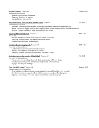 Beads of Courage, Tucson,AZ February 2015
Student Nurse Volunteer
Set up event seating and dining area
Organized donations for auction
Managed tickets and guest list
Banner University Medical Center - South Campus, Tucson,AZ Fall 2013
Student Nurse Volunteer
Performed comfort rounds to increase patient satisfaction while maintaining patient privacy
Gained exposure to clinical medicine and completed daily journal entries regarding hospitalexperiences
Acted as a patient-staff liaison while keeping health data secure
Esperanza Elementary School, Tucson,AZ 2007 - 2014
Nurses Aid
Provided detailed documents for teachers and parents of students
Medically assisted children with injuries and special needs
Completed and filed daily health records
Cognition& Neuroimaging Lab, Tucson,AZ 2012 - 2013
University of Arizona Intern
Lead routine studies on current university students
Prepared and completed transcriptions on studies
Scheduled students and elderly volunteers for Alzheimer’s study
Social Interactions, Personality, & Health Lab, Tucson,AZ Fall 2012
University of Arizona Intern
Transcribed voice recordings from individuals participating in Divorce Study
Coded voice recordings from individuals participating in a divorce study
Engaged in weekly lab meetings
Turn Your Life Around, Tucson,AZ Summer 2012
Outpatient Recovery Center Intern
Observed alcohol and substance abuse meetings and conducted Smart Recovery meetings
Provided current and prospective clients with information regarding offered programs
Organized and managed new client paperwork and entry in database system
 