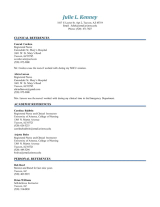 Julie L. Kenney
1817 E Lester St. Apt 2, Tucson, AZ 85719
Email: Juliek@email.arizona.edu
Phone: (520) 471-7027
CLINICAL REFERENCES
Conrad Cordova
Registered Nurse
Carondelet St. Mary’s Hospital
1601 W. St. Mary’s Road
Tucson,AZ 85745
ccordovarn@aol.com
(520) 872-3000
Mr. Cordova was the nurse I worked with during my MICU rotation.
Alicia Larson
Registered Nurse
Carondelet St. Mary’s Hospital
1601 W. St. Mary’s Road
Tucson,AZ 85745
aliciadlarson@gmail.com
(520) 872-3000
Mrs. Larson was the nurse I worked with during my clinical time in the Emergency Department.
ACADEMIC REFERENCES
Carolina Baldwin
Registered Nurse and Clinical Instructor
University of Arizona, College of Nursing
1305 N. Martin Avenue
Tucson,AZ 85721
(520) 626-3233
carolinabaldwin@email.arizona.edu
Arjetta Boles
Registered Nurse and Clinical Instructor
University of Arizona, College of Nursing
1305 N. Martin Avenue
Tucson,AZ 85721
(520) 449-3294
bolesa@email.arizona.edu
PERSONAL REFERENCES
Bob Reed
Mentor and friend for last nine years
Tucson,AZ
(520) 403-9919
Brian Williams
Self-defense Instructor
Tucson,AZ
(520) 514-0830
 