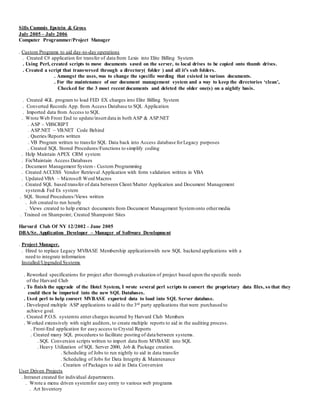 Sills Cummis Epstein & Gross
July 2005 – July 2006
Computer Programmer/Project Manager
. Custom Programs to aid day-to-day operations
. Created C# application for transfer of data from Lexis into Elite Billing System
. Using Perl, created scripts to move documents saved on the server, to local drives to be copied onto thumb drives.
. Created a script that transversed through a directory( folder ) and all it’s sub folders.
. Amongst the uses, was to change the specific wording that existed in various documents.
. For the maintenance of our document management system and a way to keep the directories ‘clean’,
Checked for the 3 most recent documents and deleted the older one(s) on a nightly basis.
. Created 4GL program to load FED EX charges into Elite Billing System
. Converted Records App. from Access Database to SQL Application
. Imported data from Access to SQL
. Wrote Web Front End to update/insert data in both ASP & ASP.NET
. ASP – VBSCRIPT
. ASP.NET – VB.NET Code Behind
. Queries/Reports written
. VB Program written to transfer SQL Data back into Access database forLegacy purposes
. Created SQL Stored Procedures/Functions to simplify coding
. Help Maintain APEX CRM system
. Fix/Maintain Access Databases
. Document Management System - Custom Programming
. Created ACCESS Vendor Retrieval Application with form validation written in VBA
. Updated VBA – Microsoft Word Macros
. Created SQL based transfer of data between Client/Matter Application and Document Management
system& Fed Ex system
. SQL Stored Procedures/Views written
. Job created to run hourly
. Views created to help extract documents from Document Management Systemonto othermedia
. Trained on Sharepoint; Created Sharepoint Sites
Harvard Club Of NY 12/2002 – June 2005
DBA/Sr. Application Developer – Manager of Software Development
. Project Manager.
. Hired to replace Legacy MVBASE Membership applicationwith new SQL backend applications with a
need to integrate information
Installed/Upgraded Systems
. Reworked specifications for project after thorough evaluation of project based upon the specific needs
of the Harvard Club .
. To finish the upgrade of the Hotel System, I wrote several perl scripts to convert the proprietary data files, so that they
could then be imported into the new SQL Databases.
. Used perl to help convert MVBASE exported data to load into SQL Server database.
. Developed multiple ASP applications to add to the 3rd party applications that were purchased to
achieve goal.
. Created P.O.S. systemto enter charges incurred by Harvard Club Members
. Worked extensively with night auditors, to create multiple reports to aid in the auditing process.
. Front-End application for easy access to Crystal Reports
. Created many SQL procedures to facilitate posting of data between systems.
. SQL Conversion scripts written to import data from MVBASE into SQL
. Heavy Utilization of SQL Server 2000, Job & Package creation.
. Scheduling of Jobs to run nightly to aid in data transfer
. Scheduling of Jobs for Data Integrity & Maintenance
. Creation of Packages to aid in Data Conversion
User Driven Projects
. Intranet created for individual departments.
. Wrote a menu driven systemfor easy entry to various web programs
. Art Inventory
 