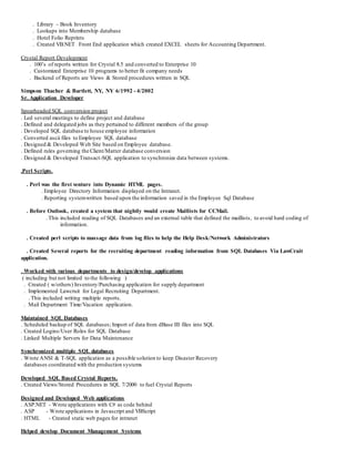 . Library – Book Inventory
. Lookups into Membership database
. Hotel Folio Reprints
. Created VB.NET Front End application which created EXCEL sheets for Accounting Department.
Crystal Report Development
. 100’s of reports written for Crystal 8.5 and converted to Enterprise 10
. Customized Enterprise 10 programs to better fit company needs
. Backend of Reports are Views & Stored procedures written in SQL
Simpson Thacher & Bartlett, NY, NY 6/1992 - 4/2002
Sr. Application Developer
Spearheaded SQL conversion project
. Led several meetings to define project and database
. Defined and delegated jobs as they pertained to different members of the group
. Developed SQL database to house employee information
. Converted ascii files to Employee SQL database
. Designed & Developed Web Site based on Employee database.
. Defined rules governing the Client/Matter database conversion
. Designed & Developed Transact-SQL application to synchronize data between systems.
.Perl Scripts.
. Perl was the first venture into Dynamic HTML pages.
. Employee Directory Information displayed on the Intranet.
. Reporting systemwritten based upon the information saved in the Employee Sql Database
. Before Outlook, created a system that nightly would create Maillists for CCMail.
. This included reading of SQL Databases and an external table that defined the maillists, to avoid hard coding of
information.
. Created perl scripts to massage data from log files to help the Help Desk/Network Administrators
. Created Several reports for the recruiting department reading information from SQL Databases Via LawCruit
application.
. Worked with various departments to design/develop applications
( including but not limited to the following )
. Created ( w/others) Inventory/Purchasing application for supply department
. Implemented Lawcruit for Legal Recruiting Department.
. This included writing multiple reports.
. Mail Department Time/Vacation application.
Maintained SQL Databases
. Scheduled backup of SQL databases; Import of data from dBase III files into SQL
. Created Logins/User Roles for SQL Database
. Linked Multiple Servers for Data Maintenance
Synchronized multiple SQL databases
. Wrote ANSI & T-SQL application as a possible solution to keep Disaster Recovery
databases coordinated with the production systems
Developed SQL Based Crystal Reports.
. Created Views/Stored Procedures in SQL 7/2000 to fuel Crystal Reports
Designed and Developed Web applications
. ASP.NET - Wrote applications with C# as code behind
. ASP - Wrote applications in Javascript and VBScript
. HTML - Created static web pages for intranet
Helped develop Document Management Systems
 
