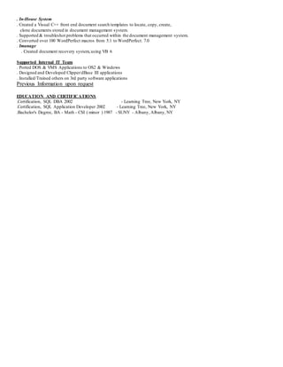 . In-House System
. Created a Visual C++ front end document search templates to locate, copy, create,
clone documents stored in document management system.
. Supported & troubleshot problems that occurred within the document management system.
. Converted over 100 WordPerfect macros from 5.1 to WordPerfect. 7.0
. Imanage
. Created document recovery system,using VB 6
Supported Internal IT Team
. Ported DOS & VMS Applications to OS2 & Windows
. Designed and Developed Clipper/dBase III applications
. Installed/Trained others on 3rd party software applications
Previous Information upon request
EDUCATION AND CERTIFICATIONS
.Certification, SQL DBA 2002 - Learning Tree, New York, NY
.Certification, SQL Application Developer 2002 - Learning Tree, New York, NY
.Bachelor's Degree, BA - Math - CSI ( minor ) 1987 - SUNY - Albany, Albany, NY
 