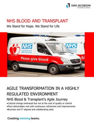 NHS BLOOD AND TRANSPLANT
We Stand for Hope. We Stand for Life
AGILE TRANSFORMATION IN A HIGHLY
REGULATED ENVIRONMENT
NHS Blood & Transplant’s Agile Journey
Cultural change embraced but not at the cost of quality or control
More deliverables met with continuous refinement and improvements
Business and IT aligned and collaborating daily
 