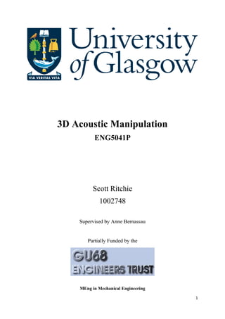 1
3D Acoustic Manipulation
ENG5041P
Scott Ritchie
1002748
Supervised by Anne Bernassau
Partially Funded by the
MEng in Mechanical Engineering
 