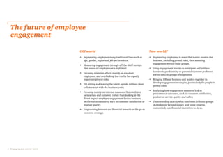 4 Engaging your pivotal talent
The future of employee
engagement
Old world
• Segmenting employees along traditional lines such as
age, gender, region and job performance.
• Measuring engagement through off-the-shelf surveys
that assess all employees at a high level.
• Focusing retention efforts mainly on standout
employees, and overlooking less visible but equally
important pivotal roles.
• HR setting and leading the talent agenda without close
collaboration with the business units.
• Focusing mainly on internal measures like employee
satisfaction and turnover, rather than looking at the
direct impact employee engagement has on business
performance measures, such as customer satisfaction or
product quality.
• Emphasising bonuses and financial rewards as the go-to
incentive strategy.
New world?
• Segmenting employees in ways that matter most to the
business, including pivotal roles, then assessing
engagement within those groups.
• Using engagement studies to anticipate and address
barriers to productivity or potential turnover problems
within specific groups of employees.
• Bringing HR and business unit leaders together to
develop engagement strategies, particularly for people in
pivotal roles.
• Analysing how engagement measures link to
performance outcomes, such as customer satisfaction,
product or service quality and safety.
• Understanding exactly what motivates different groups
of employees beyond money, and using creative,
customised, non-financial incentives to do so.
 
