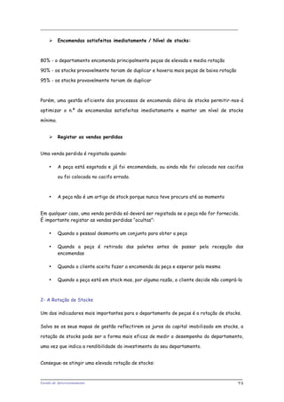 _____________________________________________________________________
Gestão de Aprovisionamento 23
 Encomendas satisfeitas imediatamente / Nível de stocks:
80% - o departamento encomenda principalmente peças de elevada e media rotação
90% - os stocks provavelmente teriam de duplicar e haveria mais peças de baixa rotação
95% - os stocks provavelmente teriam de duplicar
Porém, uma gestão eficiente dos processos de encomenda diária de stocks permitir-nos-á
optimizar o n.º de encomendas satisfeitas imediatamente e manter um nível de stocks
mínimo.
 Registar as vendas perdidas
Uma venda perdida é registada quando:
• A peça está esgotada e já foi encomendada, ou ainda não foi colocada nos cacifos
ou foi colocada no cacifo errado.
• A peça não é um artigo de stock porque nunca teve procura até ao momento
Em qualquer caso, uma venda perdida só deverá ser registada se a peça não for fornecida.
É importante registar as vendas perdidas “ocultas”:
• Quando o pessoal desmonta um conjunto para obter a peça
• Quando a peça é retirada das paletes antes de passar pela recepção das
encomendas
• Quando o cliente aceita fazer a encomenda da peça e esperar pela mesma
• Quando a peça está em stock mas, por alguma razão, o cliente decide não comprá-la
2- A Rotação de Stocks
Um dos indicadores mais importantes para o departamento de peças é a rotação de stocks.
Salvo se os seus mapas de gestão reflectirem os juros do capital imobilizado em stocks, a
rotação de stocks pode ser a forma mais eficaz de medir o desempenho do departamento,
uma vez que indica a rendibilidade do investimento do seu departamento.
Consegue-se atingir uma elevada rotação de stocks:
 