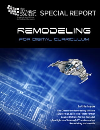 p 1 of 34									 Remodeling ▪ Special Report
Research & Context on the
Shift to Digital Curriculum
SPECIAL REPORT
Remodeling
for Digital Curriculum
In this Issue
The Classroom Remodeling Mission
Exploring Space: The Final Frontier
Layout Options for the Remodel
Spotlights on Successful Transformation
Remodeling Nationwide
 