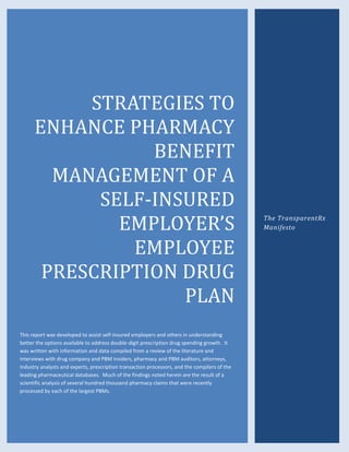 STRATEGIES TO
ENHANCE PHARMACY
BENEFIT
MANAGEMENT OF A
SELF-INSURED
EMPLOYER’S
EMPLOYEE
PRESCRIPTION DRUG
PLAN
This report was developed to assist self-insured employers and others in understanding
better the options available to address double-digit prescription drug spending growth. It
was written with information and data compiled from a review of the literature and
interviews with drug company and PBM insiders, pharmacy and PBM auditors, attorneys,
industry analysts and experts, prescription transaction processors, and the compilers of the
leading pharmaceutical databases. Much of the findings noted herein are the result of a
scientific analysis of several hundred thousand pharmacy claims that were recently
processed by each of the largest PBMs.
The TransparentRx
Manifesto
 
