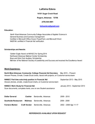 LaKisha Edens
14101 Sugar Creek Road
Rogers, Arkansas 72756
(479) 644-4081
kishaedens@gmail.com
Education:
North West Arkansas Community College Associates of Applied Science in
General Business and business management
Certified in Microsoft Office: Excel, PowerPoint, and Microsoft Word
NASFAA certified in Financial Aid verification
Scholarships and Awards:
Golden Eagle Award at NWACC for Spring 2014
Northwest Arkansas Medical Center Scholarship
Boys and Girls Club Auxiliary Scholarship
Member of the National Society of Leadership and Success and received the Excellence Award
Work Experience:
North West Arkansas Community College Financial Aid Secretary May 2015 – Present
Answer Phones, Emails, Create Excel charts, Assist with projects, on Customer service team
NWACC Part time extra help position in Financial Aid September 2013 - May 2015
Answer phones, emails, create Excel charts, on Customer service team
NWACC Work Study for Financial Aid January 2013 - September 2013
Scan documents, complete charts, one on one Student assistance
Dollar General Cashier Bentonville, Arkansas 2009 - 2010
Southside Restaurant Waitress Bentonville, Arkansas 2006 - 2009
Farmers Market Craft Vendor Bentonville, Arkansas 2002 – 2008 Age 11-17
REFERENCES AVAILABLE UPON REQUEST
 