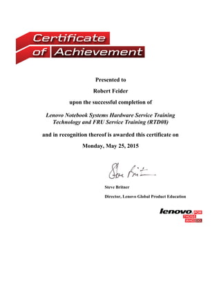 Presented to
Robert Feider
upon the successful completion of
Lenovo Notebook Systems Hardware Service Training
Technology and FRU Service Training (RTD08)
and in recognition thereof is awarded this certificate on
Monday, May 25, 2015
 
Steve Britner
Director, Lenovo Global Product Education
 
 