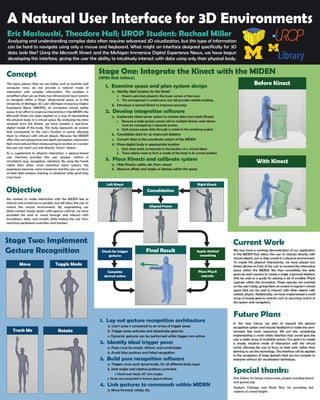A Natural User Interface for 3D Environments
Eric Maslowski, Theodore Hall; UROP Student: Rachael Miller
Navigating the digital world efficiently requires a natural user interface that provides an intuitive way of
working with information such as research data, three-dimensional images, and simulations. This project
applies the Microsoft Kinect as a mode of interaction with the Michigan Immersive Digital Experience Nexus.
The input systems that we use today, such as joysticks and
computer mice, do not provide a natural mode of
interaction with complex information. This problem is
amplified when we use these two-dimensional input systems
to navigate within a three- dimensional space, as in the
University of Michigan 3D Lab’s Michigan Immersive Digital
Experience Nexus (MIDEN), an immersive virtual reality
space. In an effort to improve interactivity in the MIDEN, the
Microsoft Kinect has been applied as a way of representing
the physical body in a virtual space. By analyzing the data
received from the Kinect, we have created a real-time,
digital model of the body. This body represents an avatar
that corresponds to the user’s location in space, allowing
them to interact with virtual objects. Because the MIDEN
offers the user perspective and depth perception, interaction
feels more natural than maneuvering an avatar on a screen;
the user can reach out and directly “touch” objects.
As a supplement to physical interaction, a gesture-based
user interface provides the user greater control in
simulations (e.g. navigation, selection). By using the hands
rather than other, more restrictive input systems, the
experience becomes more immersive and the user can focus
on their data analysis, training, or whatever other goals they
may have.
Concept
1. Examine space and plan system design
a. Identify ideal location for the Kinect
i. Kinects were best placed in the lower corners of the room
ii. This arrangement is unobtrusive, but still provides reliable tracking
b. Introduce a second Kinect to improve accuracy
2. Develop integration software
a. Implement client-server system to receive data from both Kinects
i. Because a single process cannot call on multiple Kinects, each device
must be managed by a separate process
ii. Each process passes data through a socket to the rendering engine
b. Consolidate data for an improved skeleton
c. Convert data to the coordinate system of the MIDEN
d. Place digital body in appropriate location
i. Each data point corresponds to the location of a virtual object
ii. These objects meet to form a model of the body in its current position
3. Place Kinects and calibrate system
a. Hide Kinects, cables, etc. from viewer
b. Measure offsets and angles of devices within the space
Current Work
Future Plans
We now have a working demonstration of our
application in the MIDEN that allows the user to
interact directly with virtual objects, just as they would
in a physical environment. To create this physical
interactivity, we have placed two Kinect devices in
front of the user to increase the interactive space
within the MIDEN. We then consolidate the data given
by each camera to create a single, improved skeleton
that be used as a guide for placing a set of invisible
PhysX capsules within the simulation. These capsules
are overlaid on the user’s body, giving them an avatar
in Jugular’s virtual space that can be used to interact
with other objects with realistic physics. Additionally,
we have implemented a small array of simple gesture
controls, such as assuming control of the system and
navigation.
In the near future, we plan to expand the gesture
recognition system and include feedback to make the
environment feel more responsive. We are also
considering implementing a small visible interface
that would give the user a wider array of available
actions. Our goal is to create a simple, intuitive mode
of interaction with the virtual world, allowing the user
to focus on their task, rather than learning to use the
technology. The interface will be applied to the
navigation of large datasets that are too complex to
interpret without 3D visualization techniques.
We wanted to make interaction with the MIDEN feel as
natural and immersive as possible, but still allow the user to
control the virtual environment. By augmenting our
direct-contact based system with gesture controls, we have
provided the tools to move through and interact with
simulations, data, and models while freeing the user from
restrictive peripheral controllers and trackers.
1. Lay out gesture recognition architecture
a. User’s pose is compared to an array of trigger poses
b. Trigger poses activate and deactivate gestures
c. Dynamic gestures can be performed while triggers are active
2. Identify ideal trigger poses
a. Poses must be simple, distinct, and comfortable
b. Avoid false positives and failed recognition
3. Build pose recognition software
a. Triggers must work dynamically, for all different body types
b. Joint angles and relative positions work best
i. Hand over head, 90° arm angles
c. Poses are compared to known gesture library
4. Link gestures to commands within MIDEN
a. Move forward, rotate, etc.
Objective
Special thanks:
Rob Soltesz, for being a teammate, project sounding board
and guinea pig
Kaelynn Clolinger and Noah Rice, for providing test
subjects of varied heights
Stage Two: Implement
Gesture Recognition
Stage One: Integrate the Kinect with the MIDEN
(With Rob Soltesz)
flow diagram here
Apply skeletal
smoothing
Aligned Frame
Consolidation
Check for trigger
gestures
Complete
desired action
Place PhysX
capsules
Left Kinect
Final Result
Right Kinect
Toggle ModeMove
Track Me Rotate
Before Kinect
With Kinect
Apply skeletal
smoothing
Aligned Frame
Check for trigger
gestures
Complete
desired action
Place PhysX
capsules
Final Result
Analyzing and understanding complex data often requires advanced 3D visualization, but this type of information
can be hard to navigate using only a mouse and keyboard. What might an interface designed specifically for 3D
data look like? Using the Microsoft Kinect and the Michigan Immersive Digital Experience Nexus, we have begun
developing this interface, giving the user the ability to intuitively interact with data using only their physical body.
We now have a working demonstration of our application
in the MIDEN that allows the user to interact directly with
virtual objects, just as they would in a physical environment.
To create this physical interactivity, we have placed two
Kinect devices in front of the user to increase the interactive
space within the MIDEN. We then consolidate the data
given by each camera to create a single, improved skeleton
that be used as a guide for placing a set of invisible PhysX
capsules within the simulation. These capsules are overlaid
on the user’s body, giving them an avatar in Jugular’s virtual
space that can be used to interact with other objects with
realistic physics. Additionally, we have implemented a small
array of simple gesture controls, such as assuming control of
the system and navigation.
In the near future, we plan to expand the gesture
recognition system and include feedback to make the envi-
ronment feel more responsive. We are also considering
implementing a small visible interface that would give the
user a wider array of available actions. Our goal is to create
a simple, intuitive mode of interaction with the virtual
world, allowing the user to focus on their task, rather than
learning to use the technology. The interface will be applied
to the navigation of large datasets that are too complex to
interpret without 3D visualization techniques.