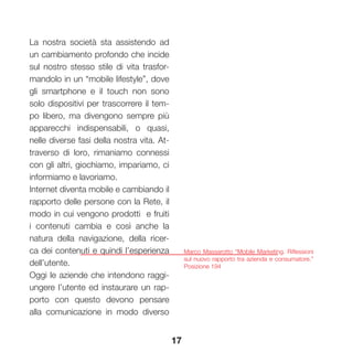 17
Marco Massarotto “Mobile Marketing. Riflessioni
sul nuovo rapporto tra azienda e consumatore.”
Posizione 194
La nostra società sta assistendo ad
un cambiamento profondo che incide
sul nostro stesso stile di vita trasfor-
mandolo in un “mobile lifestyle”, dove
gli smartphone e il touch non sono
solo dispositivi per trascorrere il tem-
po libero, ma divengono sempre più
apparecchi indispensabili, o quasi,
nelle diverse fasi della nostra vita. At-
traverso di loro, rimaniamo connessi
con gli altri, giochiamo, impariamo, ci
informiamo e lavoriamo.
Internet diventa mobile e cambiando il
rapporto delle persone con la Rete, il
modo in cui vengono prodotti e fruiti
i contenuti cambia e così anche la
natura della navigazione, della ricer-
ca dei contenuti e quindi l’esperienza
dell’utente.
Oggi le aziende che intendono raggi-
ungere l’utente ed instaurare un rap-
porto con questo devono pensare
alla comunicazione in modo diverso
 