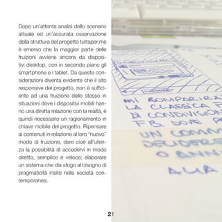 21
Dopo un’attenta analisi dello scenario
attuale ed un’accurata osservazione
della struttura del progetto tuttaper.me
è emerso che la maggior parte delle
fruizioni avviene ancora da disposi-
tivi desktop, con in secondo piano gli
smartphone e i tablet. Da queste con-
siderazioni diventa evidente che il sito
responsive del progetto, non è suffici-
ente ad una fruizione dello stesso in
situazioni dove i dispositivi mobili han-
no una diretta relazione con la realtà, è
quindi necessario un ragionamento in
chiave mobile del progetto. Ripensare
ai contenuti in relazione al loro “nuovo”
modo di fruizione, dare cioè all’uten-
za la possibilità di accedervi in modo
diretto, semplice e veloce; elaborare
un sistema che dia sfogo al bisogno di
pragmaticità insito nella società con-
temporanea.
 