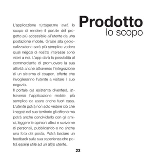 23
Prodotto
lo scopo
L’applicazione tuttaper.me avrà lo
scopo di rendere il portale del pro-
getto più accessibile all’utente da una
postazione mobile. Grazie alla geolo-
calizzazione sarà più semplice vedere
quali negozi di nostro interesse sono
vicini a noi. L’app darà la possibilità al
commerciante di promuovere la sua
attività anche attraverso l’integrazione
di un sistema di coupon, offerte che
invoglieranno l’utente a visitare il suo
negozio.
Il portale già esistente diventerà, at-
traverso l’applicazione mobile, più
semplice da usare anche fuori casa.
L’utente potrà non solo vedere ciò che
i negozi del suo territorio gli offrono ma
potrà anche condividerlo con gli ami-
ci, leggere le opinioni altrui e scriverne
di personali, pubblicando o no anche
una foto del posto. Potrà lasciare un
feedback sulla sua esperienza che po-
trà essere utile ad un altro utente.
 