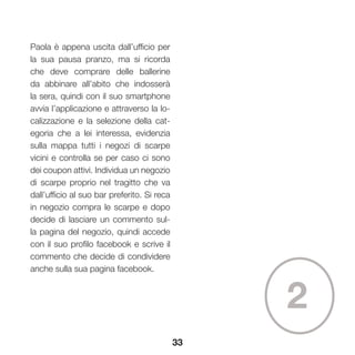 33
2
Paola è appena uscita dall’ufficio per
la sua pausa pranzo, ma si ricorda
che deve comprare delle ballerine
da abbinare all’abito che indosserà
la sera, quindi con il suo smartphone
avvia l’applicazione e attraverso la lo-
calizzazione e la selezione della cat-
egoria che a lei interessa, evidenzia
sulla mappa tutti i negozi di scarpe
vicini e controlla se per caso ci sono
dei coupon attivi. Individua un negozio
di scarpe proprio nel tragitto che va
dall’ufficio al suo bar preferito. Si reca
in negozio compra le scarpe e dopo
decide di lasciare un commento sul-
la pagina del negozio, quindi accede
con il suo profilo facebook e scrive il
commento che decide di condividere
anche sulla sua pagina facebook.
 