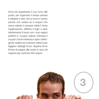 35
Anna sta aspettando il suo turno alle
poste, per ingannare il tempo prende
il cellulare e visto che si trova in centro
perché non vedere se il coupon che
aveva salvato è sempre valido? Avvia
l’applicazione, effettua il login e apre
direttamente il book con i suoi negozi
preferiti e i coupon salvati, individua il
coupon che le interessa e apre i detta-
gli per vedere se è sempre valido e per
leggere i dettagli d’uso. Appena Anna
finisce di pagare alle poste si reca nel
negozio per usufruire del coupon.
3
 