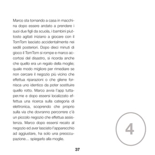 37
Marco sta tornando a casa in macchi-
na dopo essere andato a prendere i
suoi due figli da scuola, i bambini piut-
tosto agitati iniziano a giocare con il
TomTom lasciato accidentalmente nei
sedili posteriori. Dopo dieci minuti di
gioco il TomTom si rompe e marco ac-
cortosi del disastro, si ricorda anche
che quello era un regalo della moglie;
quale modo migliore per rimediare se
non cercare il negozio più vicino che
effettua riparazioni o che gliene for-
nisca uno identico da poter sostituire
quello rotto. Marco avvia l’app tutta-
per.me e dopo essersi localizzato ef-
fettua una ricerca sulla categoria di
elettronica, scoprendo che proprio
sulla via che dovranno percorrere c’è
un piccolo negozio che effettua assis-
tenza. Marco dopo essersi recato al
negozio ed aver lasciato l’apparecchio
ad aggiustare, ha solo una preoccu-
pazione… spiegarlo alla moglie.
4
 