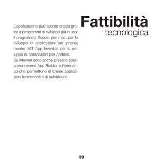 39
Fattibilità
tecnologica
L’applicazione può essere creata gra-
zie a programmi di sviluppo già in uso:
il programma Xcode, per mac, per lo
sviluppo di applicazioni per iphone;
mentre MIT App Inventor, per lo svi-
luppo di applicazioni per Android.
Su internet sono anche presenti appli-
cazioni come App Builder e CoronaL-
ab che permettono di creare applica-
zioni funzionanti e di pubblicarle.
 