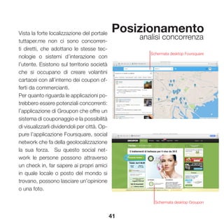 41
Posizionamento
analisi concorrenza
Vista la forte localizzazione del portale
tuttaper.me non ci sono concorren-
ti diretti, che adottano le stesse tec-
nologie o sistemi d’interazione con
l’utente. Esistono sul territorio società
che si occupano di creare volantini
cartacei con all’interno dei coupon of-
ferti da commercianti.
Per quanto riguarda le applicazioni po-
trebbero essere potenziali concorrenti:
l’applicazione di Groupon che offre un
sistema di couponaggio e la possibilità
di visualizzarli dividendoli per città. Op-
pure l’applicazione Foursquare, social
network che fa della geolocalizzazione
la sua forza. Su questo social net-
work le persone possono attraverso
un check in, far sapere ai propri amici
in quale locale o posto del mondo si
trovano, possono lasciare un’opinione
o una foto.
Schermata desktop Foursquare
Schermata desktop Groupon
 