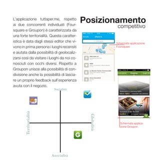 43
Posizionamento
competitivo
L’applicazione tuttaper.me, rispetto
ai due concorrenti individuati (Four-
square e Groupon) è caratterizzata da
una forte territorialità. Questa caratter-
istica è data dagli stessi editor che vi-
vono in prima persona i luoghi recensiti
e aiutata dalla possibilità di geolocaliz-
zarsi così da visitare i luoghi da noi co-
nosciuti con occhi diversi. Rispetto a
Groupon unisce alla possibilità di con-
divisione anche la possibilità di lascia-
re un proprio feedback sull’esperienza
avuta con il negozio.
Schermata applicazione
Foursquare
Schermata applica-
zione Groupon
 